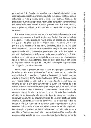 pela política é do Estado. Isto significa que a Assistência Social, como
diz a legislação brasileira, mesmo enquanto campo das políticas sociais
articulado à rede privada, deve permanecer pública. Trata-se da
prestação de um serviço público. Assim, cabe perguntar: como estamos
nos equipando para discutir e poder garantir isso? Há, com certeza,
uma importante reflexão a ser realizada no campo da formação e da
pesquisa.
Um outro aspecto que me parece fundamental é recordar que
quando começamos a discutir Assistência Social, éramos um seleto
e pequeno grupo, associado muito mais ao campo da militância
do que ao da produção de conhecimento. Tínhamos um “leão”
por dia para enfrentar e fazíamos, portanto, essa discussão com
muita veemência. No entanto, decorridos longos 16 anos desde a
aprovação da LOAS, vemos com prazer os espaços de formação, os
/as pesquisadores/as brasileiros/as, não somente do Serviço Social,
embora com expressiva contribuição dessa área, se debruçarem
sobre a Política de Assistência Social. As pesquisas giram em torno
não apenas da implantação do SUAS, mas investigam e aprofundam
as categorias que foram criadas.
Como disse a professora Aldaíza Sposati, qualquer documento,
inclusive as leis, é um produto histórico e, desse modo, cheios de
contradições. É o caso da Lei Orgânica da Assistência Social, que, ao
regular o Benefício de Prestação Continuada (BPC), fala da supremacia
das necessidades sociais sobre a rentabilidade econômica, no
entanto diz que o BPC deve ser atribuído a quem tem menos de ¼ de
salário mínimo como renda per capita. O que isso quer dizer, senão
a contradição emanada do mesmo documento? Então, esta é uma
pequena mostra da luta que temos, do ponto de vista da garantia do
direito. Ela se desenrola não somente durante esses movimentos e
iniciativas inaugurais da regulamentação da lei, mas continua agora
mesmo. E, portanto, são muito bem-vindas as discussões feitas na
universidade, que nos chamam a atenção para categorias com as quais
estamos trabalhando, o que nos alerta acerca de muitos aspectos.
Por exemplo, a professora Ana Elizabete tem nos alertado sobre a
questão do “agigantamento”, isto é, alguns teóricos têm manifestado
preocupações quanto ao risco da Assistência Social tomar conta da
SeminárioNacional-OTrabalhodo/aAssistenteSocialnoSUAS
61
 