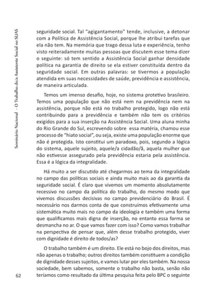 seguridade social. Tal “agigantamento” tende, inclusive, a detonar
com a Política de Assistência Social, porque lhe atribui tarefas que
ela não tem. Na memória que trago dessa luta e experiência, tenho
visto reiteradamente muitas pessoas que discutem esse tema dizer
o seguinte: só tem sentido a Assistência Social ganhar densidade
política na garantia de direito se ela estiver constituída dentro da
seguridade social. Em outras palavras: se tivermos a população
atendida em suas necessidades de saúde, previdência e assistência,
de maneira articulada.
Temos um imenso desafio, hoje, no sistema protetivo brasileiro.
Temos uma população que não está nem na previdência nem na
assistência, porque não está no trabalho protegido, logo não está
contribuindo para a previdência e também não tem os critérios
exigidos para a sua inserção na Assistência Social. Uma aluna minha
do Rio Grande do Sul, escrevendo sobre essa matéria, chamou esse
processo de “hiato social”, ou seja, existe uma população enorme que
não é protegida. Isto constitui um paradoxo, pois, segundo a lógica
do sistema, aquele sujeito, aquele/a cidadão/ã, aquela mulher que
não estivesse assegurado pela previdência estaria pela assistência.
Essa é a lógica da integralidade.
Há muito a ser discutido até chegarmos ao tema da integralidade
no campo das políticas sociais e ainda muito mais ao da garantia da
seguridade social. É claro que vivemos um momento absolutamente
recessivo no campo da política do trabalho, do mesmo modo que
vivemos discussões decisivas no campo previdenciário do Brasil. É
necessário nos darmos conta de que construímos efetivamente uma
sistemática muito mais no campo da ideologia e também uma forma
que qualificamos mais digna de inserção, no entanto essa forma se
desmancha no ar. O que vamos fazer com isso? Como vamos trabalhar
na perspectiva de pensar que, além desse trabalho protegido, viver
com dignidade é direito de todos/as?
O trabalho também é um direito. Ele está no bojo dos direitos, mas
não apenas o trabalho; outros direitos também constituem a condição
de dignidade desses sujeitos, e vamos lutar por eles também. Na nossa
sociedade, bem sabemos, somente o trabalho não basta, senão não
teríamos como resultado da última pesquisa feita pelo BPC o seguinte62
SeminárioNacional-OTrabalhodo/aAssistenteSocialnoSUAS
 