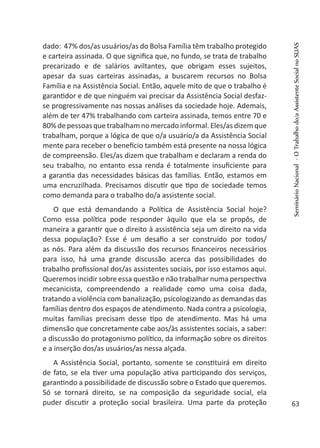 dado: 47% dos/as usuários/as do Bolsa Família têm trabalho protegido
e carteira assinada. O que significa que, no fundo, se trata de trabalho
precarizado e de salários aviltantes, que obrigam esses sujeitos,
apesar da suas carteiras assinadas, a buscarem recursos no Bolsa
Família e na Assistência Social. Então, aquele mito de que o trabalho é
garantidor e de que ninguém vai precisar da Assistência Social desfaz-
se progressivamente nas nossas análises da sociedade hoje. Ademais,
além de ter 47% trabalhando com carteira assinada, temos entre 70 e
80% de pessoas que trabalham no mercado informal. Eles/as dizem que
trabalham, porque a lógica de que o/a usuário/a da Assistência Social
mente para receber o benefício também está presente na nossa lógica
de compreensão. Eles/as dizem que trabalham e declaram a renda do
seu trabalho, no entanto essa renda é totalmente insuficiente para
a garantia das necessidades básicas das famílias. Então, estamos em
uma encruzilhada. Precisamos discutir que tipo de sociedade temos
como demanda para o trabalho do/a assistente social.
O que está demandando a Política de Assistência Social hoje?
Como essa política pode responder àquilo que ela se propôs, de
maneira a garantir que o direito à assistência seja um direito na vida
dessa população? Esse é um desafio a ser construído por todos/
as nós. Para além da discussão dos recursos financeiros necessários
para isso, há uma grande discussão acerca das possibilidades do
trabalho profissional dos/as assistentes sociais, por isso estamos aqui.
Queremos incidir sobre essa questão e não trabalhar numa perspectiva
mecanicista, compreendendo a realidade como uma coisa dada,
tratando a violência com banalização, psicologizando as demandas das
famílias dentro dos espaços de atendimento. Nada contra a psicologia,
muitas famílias precisam desse tipo de atendimento. Mas há uma
dimensão que concretamente cabe aos/às assistentes sociais, a saber:
a discussão do protagonismo político, da informação sobre os direitos
e a inserção dos/as usuários/as nessa alçada.
A Assistência Social, portanto, somente se constituirá em direito
de fato, se ela tiver uma população ativa participando dos serviços,
garantindo a possibilidade de discussão sobre o Estado que queremos.
Só se tornará direito, se na composição da seguridade social, ela
puder discutir a proteção social brasileira. Uma parte da proteção
SeminárioNacional-OTrabalhodo/aAssistenteSocialnoSUAS
63
 