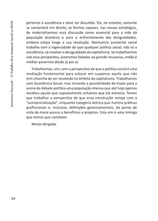 pertence à assistência e deve ser discutida. Ela, no entanto, somente
se converterá em direito, se formos capazes, nas nossas estratégias,
de materializarmos essa discussão como essencial para a vida da
população brasileira e para o enfrentamento das desigualdades,
embora esteja longe a sua resolução. Nenhum/a assistente social
trabalha com a ingenuidade de que qualquer política social, não só a
assistência, vá resolver a desigualdade do capitalismo. Se trabalharmos
sob essa perspectiva, estaremos fadados ao grande insucesso, então é
melhor pararmos desde já por aí.
Trabalhamos, sim, com a perspectiva de que a política social é uma
mediação fundamental para colocar em suspenso aquilo que não
tem chanche de ser resolvido no âmbito do capitalismo. Trabalhamos
com Assistência Social, mas mirando a possibilidade de trazer para a
arena do debate político uma população imensa que até hoje apenas
recebeu aquilo que supostamente achamos que ela merecia. Temos
que trabalhar a perspectiva de que essa construção rompa com a
“assistencialização”, enquanto categoria teórica que ilumina práticas
profissionais e, inclusive, definições governamentais, do ponto de
vista do mero acesso a benefícios e projetos. Esta sim é uma inimiga
que temos que combater.
Muito obrigada.
 
64
SeminárioNacional-OTrabalhodo/aAssistenteSocialnoSUAS
 