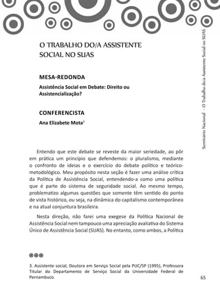 Entendo que este debate se reveste da maior seriedade, ao pôr
em prática um princípio que defendemos: o pluralismo, mediante
o confronto de ideias e o exercício do debate político e teórico-
metodológico. Meu propósito nesta seção é fazer uma análise crítica
da Política de Assistência Social, entendendo-a como uma política
que é parte do sistema de seguridade social. Ao mesmo tempo,
problematizo algumas questões que somente têm sentido do ponto
de vista histórico, ou seja, na dinâmica do capitalismo contemporâneo
e na atual conjuntura brasileira.
Nesta direção, não farei uma exegese da Política Nacional de
Assistência Social nem tampouco uma apreciação avaliativa do Sistema
Único de Assistência Social (SUAS). No entanto, como ambos, a Política
O TRABALHO DO/A ASSISTENTE
SOCIAL NO SUAS
MESA-REDONDA
Assistência Social em Debate: Direito ou
Assistencialização?
CONFERENCISTA
Ana Elizabete Mota3
3. Assistente social, Doutora em Serviço Social pela PUC/SP (1995), Professora
Titular do Departamento de Serviço Social da Universidade Federal de
Pernambuco.
SeminárioNacional-OTrabalhodo/aAssistenteSocialnoSUAS
65
 