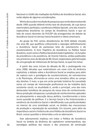 Nacional e o SUAS são mediações da Política de Assistência Social, eles
serão objeto de algumas considerações.
Minhadiscussãoéresultadodepesquisasquevenhodesenvolvendo
desde 1995 quando defendi minha tese de doutorado, de cuja banca
examinadora participou a professora Aldaíza Sposati, uma das maiores
especialistas brasileiras no campo da Assistência Social; e que ao
lado de outras docentes da PUC/SP são protagonistas do debate da
Assistência Social no Serviço Social brasileiro e latino-americano.
Ao grupo da PUC somos devedores/as do fértil debate iniciado
nos anos 80, que qualificou criticamente e expurgou definitivamente
a Assistência Social do pantanoso leito do voluntarismo e do
assistencialismo. O livro Trajetória da Assistência na Política Social
Brasileira, assim como a Política Social do Estado Capitalista – As funções
da previdência e da assistência, de Vicente Faleiros, ambos publicados
nos primeiros anos da década de 80, foram responsáveis pela formação
de uma geração de intelectuais do Serviço Social, na qual me incluo.
A partir dos anos iniciais da década de 90, e prolongando nos
anos 2000, décadas que materializam um novo ciclo da dinâmica
capitalista, o debate sobre a Assistência Social se ampliou para além
da ruptura com o paradigma do assistencialismo, do voluntarismo
e da filantropia, afirmando-se como uma temática afeta ao campo
dos direitos. E mais: o que em certo período histórico foi concebido
como um campo de intervenção profissional ou do trabalho do/a
assistente social, na atualidade é, senão a principal, uma das mais
destacadas temáticas de pesquisa da nossa área de conhecimento.
Nossa produção ultrapassou a produção de conhecimentos aplicados
ao planejamento e execução dessa política, transformando o tema
numa questão de políticas. E o Serviço Social o fez historicizando a
existência da Assistência Social e identificando suas particularidades
no interior de uma totalidade social, no âmbito dos mecanismos
de produção e reprodução da sociedade. Em resumo, para além da
importância social e histórica de uma Política de Assistência Social no
Brasil, outras questões e dimensões a ela se adensaram.
Este adensamento implicou em tratar a Política de Assistência
Social no âmbito da dinâmica do capitalismo contemporâneo, das
estratégias políticas das classes e dos processos de construção66
SeminárioNacional-OTrabalhodo/aAssistenteSocialnoSUAS
 