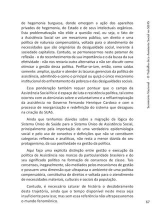 de hegemonia burguesa, donde emergem a ação dos aparelhos
privados de hegemonia, do Estado e de seus intelectuais orgânicos.
Esta problematização não elide a questão real, ou seja, o fato de
a Assistência Social ser um mecanismo público, um direito e uma
política de natureza compensatória, voltada para o atendimento de
necessidades que são originárias da desigualdade social, inerente à
sociedade capitalista. Contudo, se permanecermos neste patamar de
reflexão - o do reconhecimento da sua importância e o da busca da sua
efetividade - não nos restaria outra alternativa a não ser discutir como
otimizar a gestão dessa política. Perfilar-se-iam, então, como saídas
somente: ampliar, ajustar e atender às lacunas gerenciais da política de
assistência, admitindo-a como o principal ou quiçá o único mecanismo
institucional do enfrentamento da pobreza e das desigualdades sociais.
Essa ponderação também requer pontuar que o campo da
Assistência Social foi e é espaço de luta e resistência política, tal como
ocorreu com as denúncias sobre o voluntarismo e a refilantropização
da assistência no Governo Fernando Henrique Cardoso e com o
processo de reorganização e redefinição do sistema que desaguou
na criação do SUAS.
Ainda que tenhamos dúvidas sobre a migração da lógica do
Sistema Único de Saúde para o Sistema Único de Assistência Social,
principalmente pela importação de uma verdadeira epidemiologia
social e pelo uso de conceitos e definições que não se constituem
categorias reflexivas e analíticas, não resta a menor dúvida do seu
protagonismo, da sua positividade na gestão da política.
Aqui faço uma explícita distinção entre gestão e execução da
política de Assistência nos marcos da particularidade brasileira e do
seu significado político na formação de consensos de classe. Tais
consensos, inegavelmente, são mediados pelos mecanismos de gestão
e possuem uma dimensão que ultrapassa o ambiente de uma política
compensatória, constitutiva de direitos e voltada para o atendimento
de necessidades materiais, culturais e sociais da população.
Contudo, é necessário saturar de história o desdobramento
desta trajetória, ainda que o tempo disponível neste mesa seja
insuficiente para isso; mas sem essa referência não ultrapassaremos
o mundo fenomênico.
SeminárioNacional-OTrabalhodo/aAssistenteSocialnoSUAS
67
 