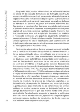 Em grandes linhas, quando falo em historicizar, refiro-me ao cenário
do século XXI de produção destrutiva ou de destruição produtiva, tal
comonominaMészárosquandodizqueamissãocivilizatóriadocapitalse
esgotou. Decisiva na onda expansiva do pós Segunda Guerra Mundial ao
permitir a existência de pactos de classe, donde a emergência do Estado
de Bem-Estar e a obtenção de ganhos e de direitos do trabalho, esta
fase gloriosa se exauriu em face da crise de acumulação, determinando
o processo de restauração capitalista, marcado pela mundialização do
capital, sob o domínio econômico e político do capital financeiro. Com
isso, ampliaram-se ainda mais a exploração do trabalho e a produção
e reprodução contínua de uma população pauperizada, portadora de
necessidades reais e órfãs do trabalho protegido. Diante deste quadro,
amplos segmentos das classes trabalhadoras veem-se ora inseridos em
trabalhos precários, ora vagando pelo desemprego, ora se constituindo
na população usuária da Assistência Social.
Neste ponto, retomo o tema da mesa acerca do campo da proteção,
isto é, a discussão “Assistência Social, direitos ou assistencialização”. O
termo assistencialização foi por mim utilizado pela primeira vez em
1995, no livro Cultura da Crise, como resultado da minha pesquisa
de doutorado sobre as tendências da seguridade social brasileira nos
anos 90. Tais tendências apontavam, de um lado para a privatização
da saúde e da previdência e, de outro, para a expansão da assistência.
Este movimento de expansão da assistência diante da privatização da
Previdência, ocorrida com a PEC-20 [projeto de emenda constitucional
n°20]edepoistambémcomaPEC-40[projetodeemendaconstitucional
n° 40] foi por mim nomeado de assistencialização da seguridade social.
Portanto, não se refere a qualquer discussão iniciada após a aprovação
da Política Nacional de Assistência ou do SUAS, era uma tendência
inscrita na realidade, no processo de restauração capitalista e de
financeirização, de expansão das fronteiras e da supercapitalização.
A particularidade deste momento é a da transformação de serviços
públicos em serviços mercantis, apesar da Assistência Social ser um
serviço desmercantilizado e por isso mesmo manter uma unidade
contraditória. Paradoxalmente, enquanto se expandia a política que
tinha uma função desmercantilizada, aprofundava-se a privatização de
outros serviços que também são constitutivos de direito e nem por
isso deixaram de ser objetos de precarização.68
SeminárioNacional-OTrabalhodo/aAssistenteSocialnoSUAS
 
