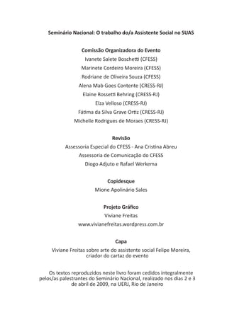 Seminário Nacional: O trabalho do/a Assistente Social no SUAS
Comissão Organizadora do Evento
Ivanete Salete Boschetti (CFESS)
Marinete Cordeiro Moreira (CFESS)
Rodriane de Oliveira Souza (CFESS)
Alena Mab Goes Contente (CRESS-RJ)
Elaine Rossetti Behring (CRESS-RJ)
Elza Velloso (CRESS-RJ)
Fátima da Silva Grave Ortiz (CRESS-RJ)
Michelle Rodrigues de Moraes (CRESS-RJ)
Revisão
Assessoria Especial do CFESS - Ana Cristina Abreu
Assessoria de Comunicação do CFESS
Diogo Adjuto e Rafael Werkema
Copidesque
Mione Apolinário Sales
Projeto Gráfico
Viviane Freitas
www.vivianefreitas.wordpress.com.br
Capa
Viviane Freitas sobre arte do assistente social Felipe Moreira,
criador do cartaz do evento
Os textos reproduzidos neste livro foram cedidos integralmente
pelos/as palestrantes do Seminário Nacional, realizado nos dias 2 e 3
de abril de 2009, na UERJ, Rio de Janeiro
 