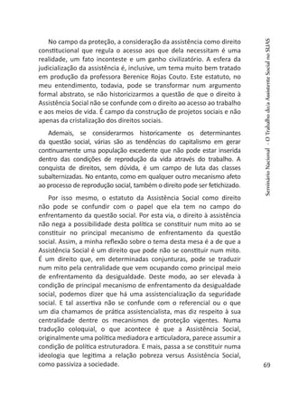 No campo da proteção, a consideração da assistência como direito
constitucional que regula o acesso aos que dela necessitam é uma
realidade, um fato inconteste e um ganho civilizatório. A esfera da
judicialização da assistência é, inclusive, um tema muito bem tratado
em produção da professora Berenice Rojas Couto. Este estatuto, no
meu entendimento, todavia, pode se transformar num argumento
formal abstrato, se não historicizarmos a questão de que o direito à
Assistência Social não se confunde com o direito ao acesso ao trabalho
e aos meios de vida. É campo da construção de projetos sociais e não
apenas da cristalização dos direitos sociais.
Ademais, se considerarmos historicamente os determinantes
da questão social, várias são as tendências do capitalismo em gerar
continuamente uma população excedente que não pode estar inserida
dentro das condições de reprodução da vida através do trabalho. A
conquista de direitos, sem dúvida, é um campo de luta das classes
subalternizadas. No entanto, como em qualquer outro mecanismo afeto
ao processo de reprodução social, também o direito pode ser fetichizado.
Por isso mesmo, o estatuto da Assistência Social como direito
não pode se confundir com o papel que ela tem no campo do
enfrentamento da questão social. Por esta via, o direito à assistência
não nega a possibilidade desta política se constituir num mito ao se
constituir no principal mecanismo de enfrentamento da questão
social. Assim, a minha reflexão sobre o tema desta mesa é a de que a
Assistência Social é um direito que pode não se constituir num mito.
É um direito que, em determinadas conjunturas, pode se traduzir
num mito pela centralidade que vem ocupando como principal meio
de enfrentamento da desigualdade. Deste modo, ao ser elevada à
condição de principal mecanismo de enfrentamento da desigualdade
social, podemos dizer que há uma assistencialização da seguridade
social. E tal assertiva não se confunde com o referencial ou o que
um dia chamamos de prática assistencialista, mas diz respeito à sua
centralidade dentre os mecanismos de proteção vigentes. Numa
tradução coloquial, o que acontece é que a Assistência Social,
originalmente uma política mediadora e articuladora, parece assumir a
condição de política estruturadora. E mais, passa a se constituir numa
ideologia que legitima a relação pobreza versus Assistência Social,
como passiviza a sociedade.
SeminárioNacional-OTrabalhodo/aAssistenteSocialnoSUAS
69
 