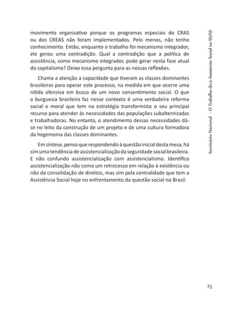 movimento organizativo porque os programas especiais do CRAS
ou dos CREAS não foram implementados. Pelo menos, não tenho
conhecimento. Então, enquanto o trabalho foi mecanismo integrador,
ele gerou uma contradição. Qual a contradição que a política de
assistência, como mecanismo integrador, pode gerar nesta fase atual
do capitalismo? Deixo essa pergunta para as nossas reflexões.
Chama a atenção a capacidade que tiveram as classes dominantes
brasileiras para operar este processo, na medida em que ocorre uma
nítida ofensiva em busca de um novo consentimento social. O que
a burguesia brasileira faz nesse contexto é uma verdadeira reforma
social e moral que tem na estratégia transformista o seu principal
recurso para atender às necessidades das populações subalternizadas
e trabalhadoras. No entanto, o atendimento dessas necessidades dá-
se no leito da construção de um projeto e de uma cultura formadora
da hegemonia das classes dominantes.
Emsíntese,pensoquerespondendoàquestãoinicial destamesa,há
sim uma tendência de assistencialização da seguridade social brasileira.
E não confundo assistencialização com assistencialismo. Identifico
assistencialização não como um retrocesso em relação à existência ou
não da consolidação de direitos, mas sim pela centralidade que tem a
Assistência Social hoje no enfrentamento da questão social no Brasil.
SeminárioNacional-OTrabalhodo/aAssistenteSocialnoSUAS
71
 