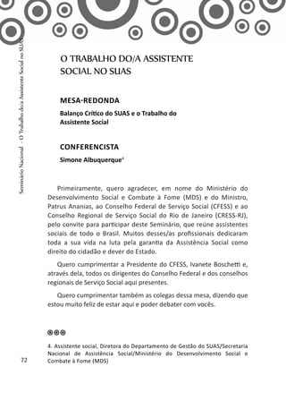 Primeiramente, quero agradecer, em nome do Ministério do
Desenvolvimento Social e Combate à Fome (MDS) e do Ministro,
Patrus Ananias, ao Conselho Federal de Serviço Social (CFESS) e ao
Conselho Regional de Serviço Social do Rio de Janeiro (CRESS-RJ),
pelo convite para participar deste Seminário, que reúne assistentes
sociais de todo o Brasil. Muitos desses/as profissionais dedicaram
toda a sua vida na luta pela garantia da Assistência Social como
direito do cidadão e dever do Estado.
Quero cumprimentar a Presidente do CFESS, Ivanete Boschetti e,
através dela, todos os dirigentes do Conselho Federal e dos conselhos
regionais de Serviço Social aqui presentes.
Quero cumprimentar também as colegas dessa mesa, dizendo que
estou muito feliz de estar aqui e poder debater com vocês.
O TRABALHO DO/A ASSISTENTE
SOCIAL NO SUAS
MESA-REDONDA
Balanço Crítico do SUAS e o Trabalho do
Assistente Social
CONFERENCISTA
Simone Albuquerque4
4. Assistente social, Diretora do Departamento de Gestão do SUAS/Secretaria
Nacional de Assistência Social/Ministério do Desenvolvimento Social e
Combate à Fome (MDS)72
SeminárioNacional-OTrabalhodo/aAssistenteSocialnoSUAS
 