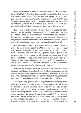 Quero cumprimentar ainda a Secretária Nacional da Assistência
Social (SNAS/MDS), Ana Lígia Gomes, minha companheira de trabalho,
pois tenho muito orgulho em compor sua equipe. A partir dela,
quero cumprimentar todos/as os/as assistentes sociais do MDS aqui
presentes, que são quinze ao todo. Estamos lá no MDS com uma tarefa
bastante séria, mas muito importante, que é tentar dar concretude a
uma política tão difícil de implantar no Brasil: a Assistência Social.
QuerocumprimentartambémaRenataFláviadaSilva,Coordenadora
da Executiva Nacional de Estudantes de Serviço Social (ENESSO), que
é de Minas Gerais. Os estudantes são fundamentais no processo de
discussão das questões que afetam a nossa categoria. Desse modo,
eles já experimentam o debate caloroso da nossa categoria e também
os grandes desafios colocados para a nossa prática profissional.
Quero começar dizendo que, sem dúvida nenhuma, o Sistema
Único de Assistência Social (SUAS) é uma conquista, o qual
vem sendo construído na luta pela proteção social no Brasil,
principalmente a não contributiva. A proteção social que está em
questão e que vimos lutando para implantar está associada à ideia
das necessidades de segurança individual. O que quer dizer isto?
Quer dizer que estamos falando que uma relação de dependência é
construída na sociedade, a qual cria necessidades de dependência
individuais, por ser idoso/a, criança, entre outras.
Na sociedade brasileira, o debate, porém, não por acaso, fica muito
focado na questão da pobreza. Esse é, sem dúvida, um dos problemas mais
sériosdedemonstraçãodadesigualdadesocialedaquestãosocialnonosso
país. Então, se compreendemos o que estamos discutindo aqui, cabe saber
que o SUAS põe em evidência uma forte questão: a da dependência.
Énecessáriodizerqueestaideiadaseguridadesocialoudasegurança
social ganha sentido histórico, sobretudo na década de 80, com o
movimento sanitarista e demais movimentos sociais de pessoas com
deficiência, mulheres, idosos/as, crianças e adolescentes, e também
com os partidos políticos. Qual é a tensão colocada pelos movimentos
sociais e partidos do campo democrático e popular? Primeiramente,
a discussão da Seguridade Social envolve refletir sobre como garantir
as necessidades de segurança a indivíduos e famílias. E como
dissemos, a seguridade social, por sua vez, foi uma ideia construída
SeminárioNacional-OTrabalhodo/aAssistenteSocialnoSUAS
73
 