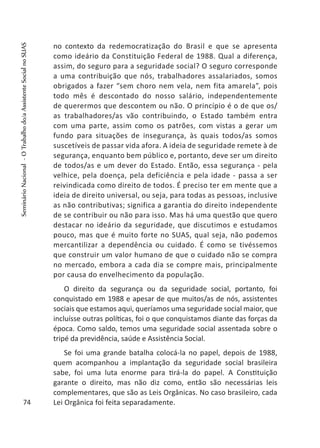 no contexto da redemocratização do Brasil e que se apresenta
como ideário da Constituição Federal de 1988. Qual a diferença,
assim, do seguro para a seguridade social? O seguro corresponde
a uma contribuição que nós, trabalhadores assalariados, somos
obrigados a fazer “sem choro nem vela, nem fita amarela”, pois
todo mês é descontado do nosso salário, independentemente
de querermos que descontem ou não. O princípio é o de que os/
as trabalhadores/as vão contribuindo, o Estado também entra
com uma parte, assim como os patrões, com vistas a gerar um
fundo para situações de insegurança, às quais todos/as somos
suscetíveis de passar vida afora. A ideia de seguridade remete à de
segurança, enquanto bem público e, portanto, deve ser um direito
de todos/as e um dever do Estado. Então, essa segurança - pela
velhice, pela doença, pela deficiência e pela idade - passa a ser
reivindicada como direito de todos. É preciso ter em mente que a
ideia de direito universal, ou seja, para todas as pessoas, inclusive
as não contributivas; significa a garantia do direito independente
de se contribuir ou não para isso. Mas há uma questão que quero
destacar no ideário da seguridade, que discutimos e estudamos
pouco, mas que é muito forte no SUAS, qual seja, não podemos
mercantilizar a dependência ou cuidado. É como se tivéssemos
que construir um valor humano de que o cuidado não se compra
no mercado, embora a cada dia se compre mais, principalmente
por causa do envelhecimento da população.
O direito da segurança ou da seguridade social, portanto, foi
conquistado em 1988 e apesar de que muitos/as de nós, assistentes
sociais que estamos aqui, queríamos uma seguridade social maior, que
incluísse outras políticas, foi o que conquistamos diante das forças da
época. Como saldo, temos uma seguridade social assentada sobre o
tripé da previdência, saúde e Assistência Social.
Se foi uma grande batalha colocá-la no papel, depois de 1988,
quem acompanhou a implantação da seguridade social brasileira
sabe, foi uma luta enorme para tirá-la do papel. A Constituição
garante o direito, mas não diz como, então são necessárias leis
complementares, que são as Leis Orgânicas. No caso brasileiro, cada
Lei Orgânica foi feita separadamente.74
SeminárioNacional-OTrabalhodo/aAssistenteSocialnoSUAS
 
