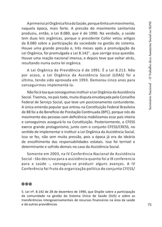 AprimeiraLeiOrgânicafoiadaSaúde,porquetinhaummovimento,
naquela época, mais forte. A pressão do movimento sanitarista
produziu, então, a Lei 8.080, que é de 1990. Na verdade, a saúde
tem duas leis orgânicas, porque o presidente Collor vetou artigos
da 8.080 sobre a participação da sociedade na gestão do sistema.
Houve uma grande pressão e, três meses após a promulgação da
Lei Orgânica, foi promulgada a Lei 8.1425
, que corrige essa questão.
Houve uma reação nacional imensa, e depois teve que voltar atrás,
resultando numa outra lei orgânica.
A Lei Orgânica da Previdência é de 1991. É a Lei 8.213. Não
por acaso, a Lei Orgânica da Assistência Social (LOAS) foi a
última, tendo sido aprovada em 1993. Demorou cinco anos para
conseguirmos implementá-la.
Não foi à toa que conseguimos instituir a Lei Orgânica da Assistência
Social. Tivemos, no país todo, muita disputa encabeçada pelo Conselho
Federal de Serviço Social, que teve um posicionamento contundente.
A única emenda popular que entrou na Constituição Federal Brasileira
de 88 foi a do Benefício de Prestação Continuada (BPC), porque nós do
movimento das pessoas com deficiência mobilizamos esse país inteiro
e conseguimos assegurá-lo na Constituição. Posteriormente, o CFESS
exerce grande protagonismo, junto com o conjunto CFESS/CRESS, no
sentido de implementar e instituir a Lei Orgânica da Assistência Social.
Isso se fez, não sem muita pressão, pois a época já era do ideário
de encolhimento das responsabilidades estatais. Isso foi terrível e
determinante e sofrido demais no caso da Assistência Social.
Somente em 2003, na IV Conferência Nacional de Assistência
Social - tão decisiva para a assistência quanto foi a IX conferencia
para a saúde -, conseguiu-se produzir alguns avanços. A IV
Conferência foi fruto da organização política do conjunto CFESS/
5. Lei nº. 8.142 de 28 de dezembro de 1990, que Dispõe sobre a participação
da comunidade na gestão do Sistema Único de Saúde (SUS) e sobre as
transferências intergovernamentais de recursos financeiros na área da saúde
e dá outras providências
SeminárioNacional-OTrabalhodo/aAssistenteSocialnoSUAS
75
 