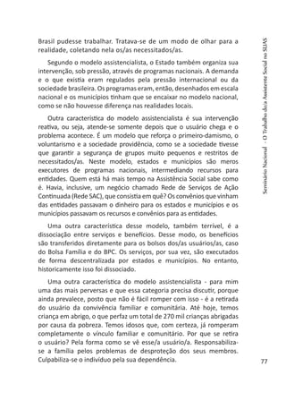 Brasil pudesse trabalhar. Tratava-se de um modo de olhar para a
realidade, coletando nela os/as necessitados/as.
Segundo o modelo assistencialista, o Estado também organiza sua
intervenção, sob pressão, através de programas nacionais. A demanda
e o que existia eram regulados pela pressão internacional ou da
sociedade brasileira. Os programas eram, então, desenhados em escala
nacional e os municípios tinham que se encaixar no modelo nacional,
como se não houvesse diferença nas realidades locais.
Outra característica do modelo assistencialista é sua intervenção
reativa, ou seja, atende-se somente depois que o usuário chega e o
problema acontece. É um modelo que reforça o primeiro-damismo, o
voluntarismo e a sociedade providência, como se a sociedade tivesse
que garantir a segurança de grupos muito pequenos e restritos de
necessitados/as. Neste modelo, estados e municípios são meros
executores de programas nacionais, intermediando recursos para
entidades. Quem está há mais tempo na Assistência Social sabe como
é. Havia, inclusive, um negócio chamado Rede de Serviços de Ação
Continuada (Rede SAC), que consistia em quê? Os convênios que vinham
das entidades passavam o dinheiro para os estados e municípios e os
municípios passavam os recursos e convênios para as entidades.
Uma outra característica desse modelo, também terrível, é a
dissociação entre serviços e benefícios. Desse modo, os benefícios
são transferidos diretamente para os bolsos dos/as usuários/as, caso
do Bolsa Família e do BPC. Os serviços, por sua vez, são executados
de forma descentralizada por estados e municípios. No entanto,
historicamente isso foi dissociado.
Uma outra característica do modelo assistencialista - para mim
uma das mais perversas e que essa categoria precisa discutir, porque
ainda prevalece, posto que não é fácil romper com isso - é a retirada
do usuário da convivência familiar e comunitária. Até hoje, temos
criança em abrigo, o que perfaz um total de 270 mil crianças abrigadas
por causa da pobreza. Temos idosos que, com certeza, já romperam
completamente o vínculo familiar e comunitário. Por que se retira
o usuário? Pela forma como se vê esse/a usuário/a. Responsabiliza-
se a família pelos problemas de desproteção dos seus membros.
Culpabiliza-se o indivíduo pela sua dependência.
SeminárioNacional-OTrabalhodo/aAssistenteSocialnoSUAS
77
 