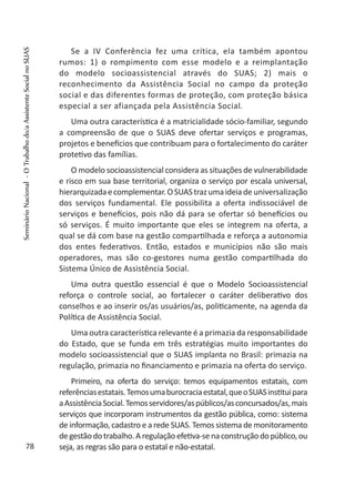 Se a IV Conferência fez uma crítica, ela também apontou
rumos: 1) o rompimento com esse modelo e a reimplantação
do modelo socioassistencial através do SUAS; 2) mais o
reconhecimento da Assistência Social no campo da proteção
social e das diferentes formas de proteção, com proteção básica
especial a ser afiançada pela Assistência Social.
Uma outra característica é a matricialidade sócio-familiar, segundo
a compreensão de que o SUAS deve ofertar serviços e programas,
projetos e benefícios que contribuam para o fortalecimento do caráter
protetivo das famílias.
O modelo socioassistencial considera as situações de vulnerabilidade
e risco em sua base territorial, organiza o serviço por escala universal,
hierarquizadaecomplementar.OSUAStrazumaideiade universalização
dos serviços fundamental. Ele possibilita a oferta indissociável de
serviços e benefícios, pois não dá para se ofertar só benefícios ou
só serviços. É muito importante que eles se integrem na oferta, a
qual se dá com base na gestão compartilhada e reforça a autonomia
dos entes federativos. Então, estados e municípios não são mais
operadores, mas são co-gestores numa gestão compartilhada do
Sistema Único de Assistência Social.
Uma outra questão essencial é que o Modelo Socioassistencial
reforça o controle social, ao fortalecer o caráter deliberativo dos
conselhos e ao inserir os/as usuários/as, politicamente, na agenda da
Política de Assistência Social.
Uma outra característica relevante é a primazia da responsabilidade
do Estado, que se funda em três estratégias muito importantes do
modelo socioassistencial que o SUAS implanta no Brasil: primazia na
regulação, primazia no financiamento e primazia na oferta do serviço.
Primeiro, na oferta do serviço: temos equipamentos estatais, com
referênciasestatais.Temosumaburocraciaestatal,queoSUASinstituipara
aAssistênciaSocial.Temosservidores/aspúblicos/asconcursados/as,mais
serviços que incorporam instrumentos da gestão pública, como: sistema
de informação, cadastro e a rede SUAS. Temos sistema de monitoramento
degestão do trabalho. A regulação efetiva-se na construção do público,ou
seja, as regras são para o estatal e não-estatal.78
SeminárioNacional-OTrabalhodo/aAssistenteSocialnoSUAS
 