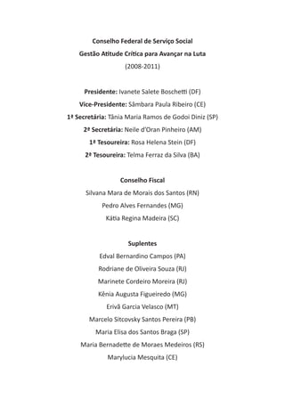 Conselho Federal de Serviço Social
Gestão Atitude Crítica para Avançar na Luta
(2008-2011)
Presidente: Ivanete Salete Boschetti (DF)
Vice-Presidente: Sâmbara Paula Ribeiro (CE)
1ª Secretária: Tânia Maria Ramos de Godoi Diniz (SP)
2ª Secretária: Neile d’Oran Pinheiro (AM)
1ª Tesoureira: Rosa Helena Stein (DF)
2ª Tesoureira: Telma Ferraz da Silva (BA)
Conselho Fiscal
Silvana Mara de Morais dos Santos (RN)
Pedro Alves Fernandes (MG)
Kátia Regina Madeira (SC)
Suplentes
Edval Bernardino Campos (PA)
Rodriane de Oliveira Souza (RJ)
Marinete Cordeiro Moreira (RJ)
Kênia Augusta Figueiredo (MG)
Erivã Garcia Velasco (MT)
Marcelo Sitcovsky Santos Pereira (PB)
Maria Elisa dos Santos Braga (SP)
Maria Bernadette de Moraes Medeiros (RS)
Marylucia Mesquita (CE)
 