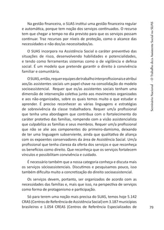 Na gestão financeira, o SUAS institui uma gestão financeira regular
e automática, porque tem noção dos serviços continuados. O recurso
tem que chegar a tempo no dia previsto para que os serviços possam
continuar. Traz recursos por níveis de proteção, como o alcance das
necessidades e não dos/as necessitados/as.
O SUAS incorpora na Assistência Social o caráter preventivo das
situações de risco, desenvolvendo habilidades e potencialidades,
e tendo como ferramentas sistemas como o de vigilância e defesa
social. É um modelo que pretende garantir o direito à convivência
familiar e comunitária.
OSUAS,então,requerequipesdetrabalhointerprofissionaiseatribui
aos/às assistentes sociais um papel-chave na consolidação do modelo
socioassistencial. Requer que os/as assistentes sociais tenham uma
dimensão de intervenção coletiva junto aos movimentos organizados
e aos não-organizados, sobre os quais temos muito o que estudar e
aprender. É preciso reconhecer as várias linguagens e estratégias
de sobrevivência da classe trabalhadora. Requer um/a profissional
que tenha uma abordagem que contribua com o fortalecimento do
caráter protetivo das famílias, rompendo com a visão assistencialista
que culpabiliza as famílias e seus membros. Requer um/a profissional
que não se alie aos componentes do primeiro-damismo, deixando
de ter uma linguagem subserviente, ainda que qualitativa de aliança
com os expoentes conservadores da área de Assistência Social. Um/a
profissional que tenha clareza da oferta dos serviços e que reconheça
os benefícios como direito. Que reconheça que os serviços fortalecem
vínculos e possibilitam convivência e cuidado.
É necessário também que a nossa categoria conheça e discuta mais
os serviços sócioassistenciais. Discutimos e pesquisamos pouco, isso
também dificulta muito a concretização do direito socioassistencial.
Os serviços devem, portanto, ser organizados de acordo com as
necessidades das famílias e, mais que isso, na perspectiva de serviços
como forma de protagonismo e participação.
Só para terem uma noção mais precisa do SUAS, temos hoje 5.142
CRAS (Centros de Referência de Assistência Social) em 3.187 municípios
brasileiros e 1.054 CREAS (Centros de Referência Especializados de
SeminárioNacional-OTrabalhodo/aAssistenteSocialnoSUAS
79
 