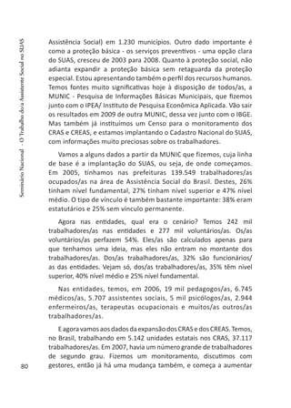 Assistência Social) em 1.230 municípios. Outro dado importante é
como a proteção básica - os serviços preventivos - uma opção clara
do SUAS, cresceu de 2003 para 2008. Quanto à proteção social, não
adianta expandir a proteção básica sem retaguarda da proteção
especial. Estou apresentando também o perfil dos recursos humanos.
Temos fontes muito significativas hoje à disposição de todos/as, a
MUNIC - Pesquisa de Informações Básicas Municipais, que fizemos
junto com o IPEA/ Instituto de Pesquisa Econômica Aplicada. Vão sair
os resultados em 2009 de outra MUNIC, dessa vez junto com o IBGE.
Mas também já instituímos um Censo para o monitoramento dos
CRAS e CREAS, e estamos implantando o Cadastro Nacional do SUAS,
com informações muito preciosas sobre os trabalhadores.
Vamos a alguns dados a partir da MUNIC que fizemos, cuja linha
de base é a implantação do SUAS, ou seja, de onde começamos.
Em 2005, tínhamos nas prefeituras 139.549 trabalhadores/as
ocupados/as na área de Assistência Social do Brasil. Destes, 26%
tinham nível fundamental, 27% tinham nível superior e 47% nível
médio. O tipo de vínculo é também bastante importante: 38% eram
estatutários e 25% sem vínculo permanente.
Agora nas entidades, qual era o cenário? Temos 242 mil
trabalhadores/as nas entidades e 277 mil voluntários/as. Os/as
voluntários/as perfazem 54%. Eles/as são calculados apenas para
que tenhamos uma ideia, mas eles não entram no montante dos
trabalhadores/as. Dos/as trabalhadores/as, 32% são funcionários/
as das entidades. Vejam só, dos/as trabalhadores/as, 35% têm nível
superior, 40% nível médio e 25% nível fundamental.
Nas entidades, temos, em 2006, 19 mil pedagogos/as, 6.745
médicos/as, 5.707 assistentes sociais, 5 mil psicólogos/as, 2.944
enfermeiros/as, terapeutas ocupacionais e muitos/as outros/as
trabalhadores/as.
EagoravamosaosdadosdaexpansãodosCRASedosCREAS.Temos,
no Brasil, trabalhando em 5.142 unidades estatais nos CRAS, 37.117
trabalhadores/as. Em 2007, havia um número grande de trabalhadores
de segundo grau. Fizemos um monitoramento, discutimos com
gestores, então já há uma mudança também, e começa a aumentar80
SeminárioNacional-OTrabalhodo/aAssistenteSocialnoSUAS
 