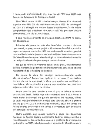 o número de profissionais de nível superior, de 2007 para 2008, nos
Centros de Referencia de Assistência Social.
Nos CREAS, temos 11.871 trabalhadores/as. Destes, 63% têm nível
superior, dos 63%, 3% são assistentes sociais e 19% são psicólogos/
as. Qual é a situação do vínculo dos/as trabalhadores/as da média
complexidade que trabalham no CREAS? 56% não possuem vínculo
permanente, 28% são estatutários/as.
E para finalizar, apresento os principais desafios do SUAS no Brasil,
em dois campos:
Primeiro, do ponto de vista dos benefícios, porque o sistema
opera serviços, programas e projetos. Quanto aos benefícios, é muito
importantequesemantenhaoBPCvinculadoaosaláriomínimo,poishá
umatendênciafortehojequerendodesvinculá-los.Sedesvincularmoso
BPC do salário mínimo, ele deixa de atingir os resultados de diminuição
de desigualdade social e pobreza que tem atualmente.
No que se refere ao Programa Bolsa Família (PBF), é fundamental
que ele mantenha o poder de compra das famílias, senão não adianta
nada também tê-lo no campo do direito.
Do ponto de vista dos serviços socioassistenciais, quais
são os desafios? Temos que tipificar os serviços. É necessário
termos clareza de que serviços são esses, qual a sua qualidade e
quantidade, são destinados a quem e com qual objetivo, para que
sejam reconhecidos como de direito.
Outra questão que também é crucial para o debate do rumo
do SUAS no Brasil. Temos hoje uma cobertura que é duas vezes e
meia menor de serviços do que de benefícios. De recursos, temos
25 vezes mais para benefícios do que para serviços. Então, o grande
desafio para o SUAS é, sem dúvida nenhuma, atuar no campo do
financiamento do serviço e no campo da cobertura com qualidade
dos serviços socioassistenciais.
Outra questão, que requer também a ajuda dos Conselhos
Regionais de Serviço Social e do Conselho Federal, porque sozinho o
ministério não vai dar conta de resolver, é o problema da precarização
do trabalho no SUAS. Não há uma determinação do Ministério sobre
SeminárioNacional-OTrabalhodo/aAssistenteSocialnoSUAS
81
 