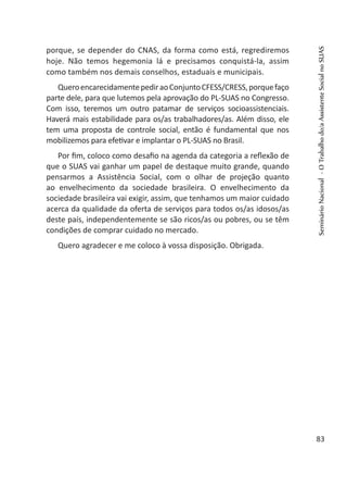 porque, se depender do CNAS, da forma como está, regrediremos
hoje. Não temos hegemonia lá e precisamos conquistá-la, assim
como também nos demais conselhos, estaduais e municipais.
QueroencarecidamentepediraoConjuntoCFESS/CRESS,porquefaço
parte dele, para que lutemos pela aprovação do PL-SUAS no Congresso.
Com isso, teremos um outro patamar de serviços socioassistenciais.
Haverá mais estabilidade para os/as trabalhadores/as. Além disso, ele
tem uma proposta de controle social, então é fundamental que nos
mobilizemos para efetivar e implantar o PL-SUAS no Brasil.
Por fim, coloco como desafio na agenda da categoria a reflexão de
que o SUAS vai ganhar um papel de destaque muito grande, quando
pensarmos a Assistência Social, com o olhar de projeção quanto
ao envelhecimento da sociedade brasileira. O envelhecimento da
sociedade brasileira vai exigir, assim, que tenhamos um maior cuidado
acerca da qualidade da oferta de serviços para todos os/as idosos/as
deste país, independentemente se são ricos/as ou pobres, ou se têm
condições de comprar cuidado no mercado.
Quero agradecer e me coloco à vossa disposição. Obrigada.
SeminárioNacional-OTrabalhodo/aAssistenteSocialnoSUAS
83
 