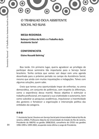 Boa tarde. Em primeiro lugar, queria agradecer ao privilégio de
participar desse seminário tão importante para o Serviço Social
brasileiro. Tenho certeza que vamos sair daqui com uma agenda
desenhada para o próximo período no campo da Assistência Social,
mesmo que ainda com muitas inquietações e indagações. Talvez com
algumas soluções, quem sabe.
Creio que temos uma oportunidade ímpar de enfrentar, na arena
democrática, um conjunto de polêmicas, com respeito às diferenças,
como a experiência dessa manhã. Nosso objetivo é estimular o
trabalho profissional, em especial a sua criatividade e autonomia, bem
como subsidiar as pesquisas acadêmicas, impulsionar a inventividade
dos gestores e fortalecer a organização e intervenção política das
entidades da categoria.
O TRABALHO DO/A ASSISTENTE
SOCIAL NO SUAS
MESA-REDONDA
Balanço Crítico do SUAS e o Trabalho do/a
Assistente Social
CONFERENCISTA
Elaine Rossetti Behring7
7. Assistente Social, Doutora em Serviço Social pela Universidade Federal do Rio de
Janeiro, (2002), Professora Adjunta da Universidade do Estado do Rio de Janeiro,
Presidente da ABEPSS na gestão 2008/2010, conselheira do CFESS nas gestões
1996-1999 e 1999-2002, ocupando nesta última o cargo de Presidente.84
SeminárioNacional-OTrabalhodo/aAssistenteSocialnoSUAS
 