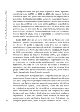 Um segundo eixo é o de que, desde a aprovação da Lei Orgânica da
Assistência Social (LOAS), em 1993, até 2004, não houve à frente da
Assistência Social uma gestão com compromissos estratégicos com os
princípios e direitos ali preconizados. Muitas das mudanças e inovações
queestamosacompanhandosedevemàpresençademilitanteshistóricos
da causa da Assistência Social como política pública de seguridade no
Brasil, os quais vieram buscando caminhos para concretizar a LOAS, que
permaneceu, em onze anos da sua implementação, tensionada pela
contra-reforma neoliberal. Trata-se daquele processo que a professora
Ivanete Boschetti situou entre a originalidade e o conservadorismo,
quando analisa a implementação da LOAS.
Desde 2004, abriu-se um novo momento da Assistência Social
brasileira, quando acompanhamos nacionalmente uma espécie
de choque de gestão e regulação nessa área, que se expressa
principalmente: a) por meio da criação do SUAS; b) na política nacional
de assistência; c) na Norma Operacional Básica (NOB) /SUAS de julho
de 2005, que materializa os fluxos de gestão do SUAS; e d) na Norma
Operacional Básica de Recursos Humanos (2006), que estabelece
uma perspectiva de gestão do trabalho e diretrizes para os planos de
cargos e carreira, diretrizes para capacitação, responsabilidades dos/
as gestores/as em relação aos/às trabalhadores/as nos vários entes
federativos. Há ainda um “sem número” de decretos e orientações
normativas, que vêm sendo produzidos a partir da presença desse
grupo no Ministério do Desenvolvimento Social (MDS), além do SUAS
Web e da realização de conferências bianuais.
Em sendo assim, dialogo com os/as companheiros/as do MDS, não
apenas com a Simone, mas com todos/as que estão aqui, considerando
que os/as companheiros/as representam um nicho de resistência no
Governo Lula. Existem, ademais, algum nichos em outros Ministérios:
Desenvolvimento Agrário, Meio-Ambiente, Saúde, etc. São nichos
de resistência e, como tal, são minoritários, e não conseguem dar a
tônica no Governo Lula. Na minha opinião, vêm cumprindo esse papel
fundamental, que é induzir, desde cima, um conjunto de mudanças
importantes e com uma adesão, como mostram os dados aqui
apresentados, muito significativa dos demais entes federativos e de
categorias profissionais, como a dos/as assistentes sociais. Então, a86
SeminárioNacional-OTrabalhodo/aAssistenteSocialnoSUAS
 