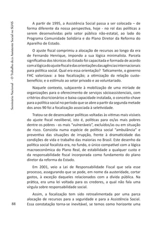 A partir de 1995, a Assistência Social passa a ser colocada – de
forma diferente da nossa perspectiva, hoje - no rol das políticas a
serem desenvolvidas pelo setor público não-estatal, ao lado do
Programa Comunidade Solidária e do Plano Diretor da Reforma do
Aparelho de Estado.
O ajuste fiscal comprimiu a alocação de recursos ao longo da era
de Fernando Henrique, impondo a sua lógica minimalista. Parcela
significativa dos técnicos do Estado foi capacitada e formada de acordo
comalógicadoajustefiscaledasorientaçõesdasagênciasinternacionais
para política social. Qual era essa orientação? Taticamente, o governo
FHC valorizava: a boa focalização; a otimização da relação custo-
benefício; e o estímulo ao setor privado e ao voluntariado.
Naquele contexto, subjacente à mobilização de uma miríade de
organizações para o oferecimento de serviços sócioassistenciais, com
critérios discricionários e baixa capacidade instalada, o conceito-chave
para a política social no período que se abre a partir da segunda metade
dos anos 90 foi a focalização associada à seletividade.
Tratou-se de desencadear políticas voltadas às vitimas mais visíveis
do ajuste fiscal neoliberal, isto é, políticas para os/as mais pobres
dentre os pobres - os mais “vulneráveis”, excluídos/as ou em situação
de risco. Consistia numa espécie de política social “ambulância” e
preventiva das situações de irrupção, frente à dramaticidade das
condições de vida e trabalho das maiorias no Brasil. Este desenho da
política social focalista era, no fundo, o único compatível com a lógica
macroeconômica do Plano Real, de estabilidade a qualquer custo e
da responsabilidade fiscal incorporada como fundamento do plano
diretor da reforma do Estado.
Em 2001, veio a Lei de Responsabilidade Fiscal que sela esse
processo, assegurando que se pode, em nome da austeridade, cortar
gastos, à exceção daqueles relacionados com a dívida pública. Na
prática, era uma lei voltada para os credores, a qual não fala uma
vírgula sobre responsabilidade social.
Assim, a focalização tem sido retroalimentada por uma parca
alocação de recursos para a seguridade e para a Assistência Social.
Essa constatação torna-se inevitável, se temos como horizonte uma88
SeminárioNacional-OTrabalhodo/aAssistenteSocialnoSUAS
 