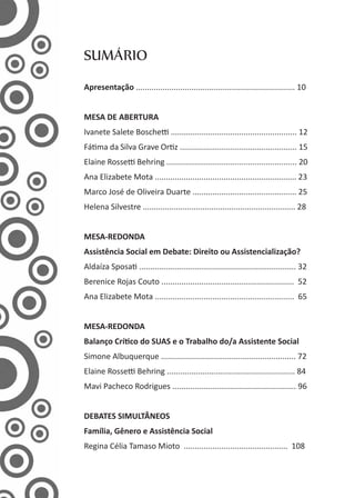 SUMÁRIO
Apresentação ........................................................................ 10
MESA DE ABERTURA
Ivanete Salete Boschetti ......................................................... 12
Fátima da Silva Grave Ortiz ..................................................... 15
Elaine Rossetti Behring ........................................................... 20
Ana Elizabete Mota ................................................................ 23
Marco José de Oliveira Duarte ............................................... 25
Helena Silvestre ..................................................................... 28
MESA-REDONDA
Assistência Social em Debate: Direito ou Assistencialização?
Aldaíza Sposati ....................................................................... 32
Berenice Rojas Couto ............................................................ 52
Ana Elizabete Mota ............................................................... 65
MESA-REDONDA
Balanço Crítico do SUAS e o Trabalho do/a Assistente Social
Simone Albuquerque ............................................................. 72
Elaine Rossetti Behring .......................................................... 84
Mavi Pacheco Rodrigues ........................................................ 96
DEBATES SIMULTÂNEOS
Família, Gênero e Assistência Social
Regina Célia Tamaso Mioto ............................................... 108
 