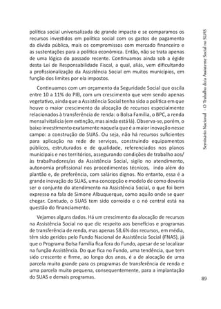 política social universalizada de grande impacto e se comparamos os
recursos investidos em política social com os gastos de pagamento
da dívida pública, mais os compromissos com mercado financeiro e
as sustentações para a política econômica. Então, não se trata apenas
de uma lógica do passado recente. Continuamos ainda sob a égide
desta Lei de Responsabilidade Fiscal, a qual, aliás, vem dificultando
a profissionalização da Assistência Social em muitos municípios, em
função dos limites por ela impostos.
Continuamos com um orçamento da Seguridade Social que oscila
entre 10 a 11% do PIB, com um crescimento que vem sendo apenas
vegetativo, ainda que a Assistência Social tenha sido a política em que
houve o maior crescimento da alocação de recursos especialmente
relacionados à transferência de renda: o Bolsa Família, o BPC, a renda
mensal vitalícia (em extinção, mas ainda está lá). Observa-se,porém,o
baixo investimento exatamente naquela que é a maior inovação nesse
campo: a construção do SUAS. Ou seja, não há recursos suficientes
para aplicação na rede de serviços, construindo equipamentos
públicos, estruturados e de qualidade, referenciados nos planos
municipais e nos territórios, assegurando condições de trabalho aos/
às trabalhadores/as da Assistência Social, sigilo no atendimento,
autonomia profissional nos procedimentos técnicos, indo além do
plantão e, de preferência, com salários dignos. No entanto, essa é a
grande inovação do SUAS, uma concepção e modelo de como deveria
ser o conjunto do atendimento na Assistência Social, o que foi bem
expresso na fala de Simone Albuquerque, como aquilo onde se quer
chegar. Contudo, o SUAS tem sido corroído e o nó central está na
questão do financiamento.
Vejamos alguns dados. Há um crescimento da alocação de recursos
na Assistência Social no que diz respeito aos benefícios e programas
de transferência de renda, mas apenas 58,6% dos recursos, em média,
têm sido geridos pelo Fundo Nacional de Assistência Social (FNAS), já
que o Programa Bolsa Família fica fora do Fundo, apesar de se localizar
na função Assistência. Do que fica no Fundo, uma tendência, que tem
sido crescente e firme, ao longo dos anos, é a de alocação de uma
parcela muito grande para os programas de transferência de renda e
uma parcela muito pequena, consequentemente, para a implantação
do SUAS e demais programas.
SeminárioNacional-OTrabalhodo/aAssistenteSocialnoSUAS
89
 