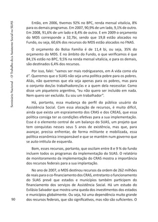Então, em 2006, tivemos 92% no BPC, renda mensal vitalícia, 8%
para os demais programas. Em 2007, 90,9% de um lado, 9,1% de outro.
Em 2008, 91,6% de um lado e 8,4% de outro. E em 2009 o orçamento
do MDS corresponde a 32,7bi, sendo que 19,8 estão alocados no
Fundo, ou seja, 60,6% dos recursos do MDS estão alocados no FNAS.
O orçamento do Bolsa Família é de 11,4 bi, ou seja, 35% do
orçamento do MDS. E no âmbito do Fundo, o que verificamos é que
84,1% estão no BPC, 9,5% na renda mensal vitalícia, e para os demais,
são destinados 6,4% dos recursos.
Por isso, falei: “vamos ser mais rodrigueanos, em A vida como ela
é”. Queremos que o SUAS não seja uma política pobre para os pobres.
Aliás, não queremos que ela seja apenas para os pobres, mas para
o conjunto dos/as trabalhadores/as e a quem dela necessitar. Como
disse um piqueteiro argentino, “eu não quero ser incluído em nada.
Nem quero ser excluído. Eu sou um trabalhador”.
Há, portanto, essa mudança do perfil do público usuário da
Assistência Social. Com essa alocação de recursos, é muito difícil,
ainda que exista um espraiamento dos CRAS e dos CREAS, que essa
política consiga ter as condições efetivas para a sua implementação.
Esse é o elemento central de um balanço do SUAS, um projeto que
tem conquistas nesses seus 5 anos de existência, mas que, para
avançar, precisa enfrentar, de forma militante e mobilizada, essa
política econômica irresponsável e que se mantém num governo que
se auto-intitula de esquerda.
Bom, esses recursos, portanto, que oscilam entre 8 e 9 % do fundo
incluem todos os programas da implementação do SUAS. O relatório
de monitoramento da implementação do CRAS mostra a importância
dos recursos federais para a sua implantação.
No ano de 2007, o MDS destinou recursos da ordem de 262 milhões
de reais para o co-financiamento dos CRAS, entretanto o funcionamento
do SUAS prevê que estados e municípios também participem do
financiamento dos serviços de Assistência Social. Há um estudo do
Evilásio Salvador que mostra uma queda dos investimentos dos estados
e municípios globalmente. Ou seja, há uma dependência muito grande
dos recursos federais, que são significativos, mas não são suficientes. O90
SeminárioNacional-OTrabalhodo/aAssistenteSocialnoSUAS
 