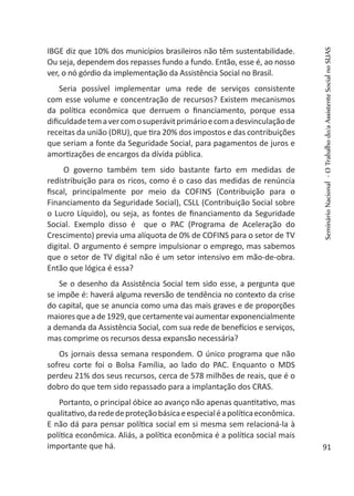 IBGE diz que 10% dos municípios brasileiros não têm sustentabilidade.
Ou seja, dependem dos repasses fundo a fundo. Então, esse é, ao nosso
ver, o nó górdio da implementação da Assistência Social no Brasil.
Seria possível implementar uma rede de serviços consistente
com esse volume e concentração de recursos? Existem mecanismos
da política econômica que derruem o financiamento, porque essa
dificuldadetemavercomosuperávitprimárioecomadesvinculaçãode
receitas da união (DRU), que tira 20% dos impostos e das contribuições
que seriam a fonte da Seguridade Social, para pagamentos de juros e
amortizações de encargos da dívida pública.
O governo também tem sido bastante farto em medidas de
redistribuição para os ricos, como é o caso das medidas de renúncia
fiscal, principalmente por meio da COFINS (Contribuição para o
Financiamento da Seguridade Social), CSLL (Contribuição Social sobre
o Lucro Líquido), ou seja, as fontes de financiamento da Seguridade
Social. Exemplo disso é que o PAC (Programa de Aceleração do
Crescimento) previa uma alíquota de 0% de COFINS para o setor de TV
digital. O argumento é sempre impulsionar o emprego, mas sabemos
que o setor de TV digital não é um setor intensivo em mão-de-obra.
Então que lógica é essa?
Se o desenho da Assistência Social tem sido esse, a pergunta que
se impõe é: haverá alguma reversão de tendência no contexto da crise
do capital, que se anuncia como uma das mais graves e de proporções
maiores quea de 1929,que certamentevai aumentar exponencialmente
a demanda da Assistência Social, com sua rede de benefícios e serviços,
mas comprime os recursos dessa expansão necessária?
Os jornais dessa semana respondem. O único programa que não
sofreu corte foi o Bolsa Família, ao lado do PAC. Enquanto o MDS
perdeu 21% dos seus recursos, cerca de 578 milhões de reais, que é o
dobro do que tem sido repassado para a implantação dos CRAS.
Portanto, o principal óbice ao avanço não apenas quantitativo, mas
qualitativo,darededeproteçãobásicaeespecialéapolíticaeconômica.
E não dá para pensar política social em si mesma sem relacioná-la à
política econômica. Aliás, a política econômica é a política social mais
importante que há.
SeminárioNacional-OTrabalhodo/aAssistenteSocialnoSUAS
91
 