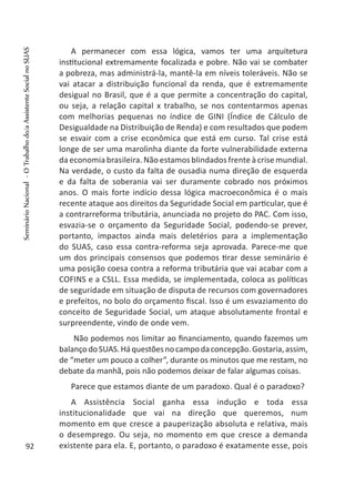 A permanecer com essa lógica, vamos ter uma arquitetura
institucional extremamente focalizada e pobre. Não vai se combater
a pobreza, mas administrá-la, mantê-la em níveis toleráveis. Não se
vai atacar a distribuição funcional da renda, que é extremamente
desigual no Brasil, que é a que permite a concentração do capital,
ou seja, a relação capital x trabalho, se nos contentarmos apenas
com melhorias pequenas no índice de GINI (Índice de Cálculo de
Desigualdade na Distribuição de Renda) e com resultados que podem
se esvair com a crise econômica que está em curso. Tal crise está
longe de ser uma marolinha diante da forte vulnerabilidade externa
da economia brasileira. Não estamos blindados frente à crise mundial.
Na verdade, o custo da falta de ousadia numa direção de esquerda
e da falta de soberania vai ser duramente cobrado nos próximos
anos. O mais forte indício dessa lógica macroeconômica é o mais
recente ataque aos direitos da Seguridade Social em particular, que é
a contrarreforma tributária, anunciada no projeto do PAC. Com isso,
esvazia-se o orçamento da Seguridade Social, podendo-se prever,
portanto, impactos ainda mais deletérios para a implementação
do SUAS, caso essa contra-reforma seja aprovada. Parece-me que
um dos principais consensos que podemos tirar desse seminário é
uma posição coesa contra a reforma tributária que vai acabar com a
COFINS e a CSLL. Essa medida, se implementada, coloca as políticas
de seguridade em situação de disputa de recursos com governadores
e prefeitos, no bolo do orçamento fiscal. Isso é um esvaziamento do
conceito de Seguridade Social, um ataque absolutamente frontal e
surpreendente, vindo de onde vem.
Não podemos nos limitar ao financiamento, quando fazemos um
balançodoSUAS.Háquestõesnocampodaconcepção.Gostaria,assim,
de “meter um pouco a colher”, durante os minutos que me restam, no
debate da manhã, pois não podemos deixar de falar algumas coisas.
Parece que estamos diante de um paradoxo. Qual é o paradoxo?
A Assistência Social ganha essa indução e toda essa
institucionalidade que vai na direção que queremos, num
momento em que cresce a pauperização absoluta e relativa, mais
o desemprego. Ou seja, no momento em que cresce a demanda
existente para ela. E, portanto, o paradoxo é exatamente esse, pois92
SeminárioNacional-OTrabalhodo/aAssistenteSocialnoSUAS
 