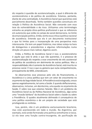 diz respeito à questão de assistencialização, a qual é diferente do
assistencialismo e da política de assistência. Estamos, portanto,
diante de uma contradição. A Assistência Social que queremos está
parcialmente desenhada. Tenho também questões conceituais em
relação à Política de Assistência Social. Não concordo com essa
tese da vulnerabilidade e do risco. Utilizamos uma terminologia
estranha ao projeto ético-político profissional e que se referencia
em autores/as que estão no campo da social-democracia, no limite
da emancipação política. Então, tenho essa crítica à política nacional
de assistência. Entendo que ela é um documento institucional
e que há limites para a incorporação de uma perspectiva mais
interessante. Ela tem um papel histórico, mas talvez esteja na hora
de dialogarmos e procedermos a algumas reformulações numa
direção um pouco mais radical, digamos assim.
Então, a Política de Assistência Social é isso; o assistencialismo
é aquilo que está lá atrás e que não queremos. E o processo de
assistencialização diz respeito a esse crescimento do viés assistencial
da política de assistência em detrimento de outras políticas. Mas a
responsabilidade não é somente da Assistência Social, está inscrita no
processo social. É isso o que eu gostaria que os/as companheiros/as,
principalmente do MDS, entendessem.
Se observarmos esse processo pelo viés do financiamento, a
Assistência é a única política que tem um vetor de crescimento no
orçamento da Seguridade Social. A Previdência está estagnada, cresce
apenas vegetativamente, tal como a Saúde. E quando deflacionamos,
observamos, inclusive, um decréscimo, uma queda no orçamento da
Saúde. É sobre isso que estamos falando. Não é um problema da
Assistência Social ou da Política Nacional de Assistência, algo como
uma “invasão bárbara” da Assistência Social sobre a Saúde ou sobre
a Previdência. O quadro atualmente delineado é consequência de
uma política econômica e de um projeto de sociedade que está
privilegiando os rentistas.
Isso, porém, não é um problema exclusivamente brasileiro,
mas está acontecendo em todo o mundo. Na Argentina, por
exemplo, está sendo formatada uma política semelhante à nossa.
Lá ela teve uma função contra-insurgente, de pacificação do
SeminárioNacional-OTrabalhodo/aAssistenteSocialnoSUAS
93
 
