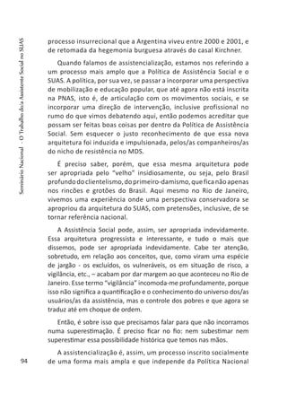 processo insurrecional que a Argentina viveu entre 2000 e 2001, e
de retomada da hegemonia burguesa através do casal Kirchner.
Quando falamos de assistencialização, estamos nos referindo a
um processo mais amplo que a Política de Assistência Social e o
SUAS. A política, por sua vez, se passar a incorporar uma perspectiva
de mobilização e educação popular, que até agora não está inscrita
na PNAS, isto é, de articulação com os movimentos sociais, e se
incorporar uma direção de intervenção, inclusive profissional no
rumo do que vimos debatendo aqui, então podemos acreditar que
possam ser feitas boas coisas por dentro da Política de Assistência
Social. Sem esquecer o justo reconhecimento de que essa nova
arquitetura foi induzida e impulsionada, pelos/as companheiros/as
do nicho de resistência no MDS.
É preciso saber, porém, que essa mesma arquitetura pode
ser apropriada pelo “velho” insidiosamente, ou seja, pelo Brasil
profundodoclientelismo,doprimeiro-damismo,queficanãoapenas
nos rincões e grotões do Brasil. Aqui mesmo no Rio de Janeiro,
vivemos uma experiência onde uma perspectiva conservadora se
apropriou da arquitetura do SUAS, com pretensões, inclusive, de se
tornar referência nacional.
A Assistência Social pode, assim, ser apropriada indevidamente.
Essa arquitetura progressista e interessante, e tudo o mais que
dissemos, pode ser apropriada indevidamente. Cabe ter atenção,
sobretudo, em relação aos conceitos, que, como viram uma espécie
de jargão - os excluídos, os vulneráveis, os em situação de risco, a
vigilância, etc., – acabam por dar margem ao que aconteceu no Rio de
Janeiro. Esse termo “vigilância” incomoda-me profundamente, porque
isso não significa a quantificação e o conhecimento do universo dos/as
usuários/as da assistência, mas o controle dos pobres e que agora se
traduz até em choque de ordem.
Então, é sobre isso que precisamos falar para que não incorramos
numa superestimação. É preciso ficar no fio: nem subestimar nem
superestimar essa possibilidade histórica que temos nas mãos.
A assistencialização é, assim, um processo inscrito socialmente
de uma forma mais ampla e que independe da Política Nacional94
SeminárioNacional-OTrabalhodo/aAssistenteSocialnoSUAS
 