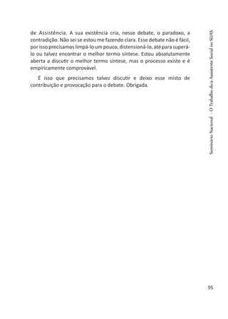 de Assistência. A sua existência cria, nesse debate, o paradoxo, a
contradição. Não sei se estou me fazendo clara. Esse debate não é fácil,
porissoprecisamoslimpá-loumpouco,distensioná-lo,atéparasuperá-
lo ou talvez encontrar o melhor termo síntese. Estou absolutamente
aberta a discutir o melhor termo síntese, mas o processo existe e é
empiricamente comprovável.
É isso que precisamos talvez discutir e deixo esse misto de
contribuição e provocação para o debate. Obrigada.
SeminárioNacional-OTrabalhodo/aAssistenteSocialnoSUAS
95
 