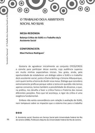 Gostaria de agradecer inicialmente ao conjunto CFESS/CRESS
o convite para participar desse evento, cuja audiência superou
em muito minhas expectativas iniciais. Sou grata, ainda, pela
oportunidade de estabelecer um diálogo sobre o SUAS e o trabalho
do/a assistente social, junto à Elaine Behring e Simone Albuquerque,
com quem tenho a honra de dividir essa mesa. Diálogo que considero
extremamente profícuo porque sobre o tema em questão não temos
apenas consenso, temos também a possibilidade do dissenso, o que,
na prática, nos desafia a fazer a critica franca e fraterna das nossas
diferentes posições. Para que tal aconteça, o rigor da crítica é uma
exigência fundamental.
Embora não exista concordância com relação à avaliação do SUAS,
nem tampouco sobre os impactos que o sistema traz para o trabalho
O TRABALHO DO/A ASSISTENTE
SOCIAL NO SUAS
Seminário Nacional
MESA-REDONDA
Balanço Crítico do SUAS e o Trabalho do/a
Assistente Social
CONFERENCISTA
Mavi Pacheco Rodrigues8
8. Assistente social, Doutora em Serviço Social pela Universidade Federal do Rio
de Janeiro (2006), Professora Adjunta da Universidade Federal do Rio de Janeiro.96
SeminárioNacional-OTrabalhodo/aAssistenteSocialnoSUAS
 