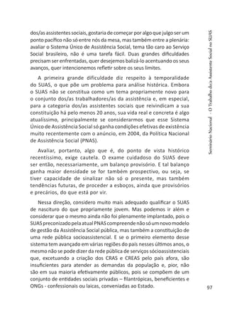 dos/asassistentessociais,gostariadecomeçarporalgoquejulgoserum
ponto pacífico não só entre nós da mesa, mas também entre a plenária:
avaliar o Sistema Único de Assistência Social, tema tão caro ao Serviço
Social brasileiro, não é uma tarefa fácil. Duas grandes dificuldades
precisam ser enfrentadas, quer desejemos balizá-lo acentuando os seus
avanços, quer intencionemos refletir sobre os seus limites.
A primeira grande dificuldade diz respeito à temporalidade
do SUAS, o que põe um problema para análise histórica. Embora
o SUAS não se constitua como um tema propriamente novo para
o conjunto dos/as trabalhadores/as da assistência e, em especial,
para a categoria dos/as assistentes sociais que reivindicam a sua
constituição há pelo menos 20 anos, sua vida real e concreta é algo
atualíssimo, principalmente se considerarmos que esse Sistema
Único de Assistência Social só ganha condições efetivas de existência
muito recentemente com o anúncio, em 2004, da Política Nacional
de Assistência Social (PNAS).
Avaliar, portanto, algo que é, do ponto de vista histórico
recentíssimo, exige cautela. O exame cuidadoso do SUAS deve
ser então, necessariamente, um balanço provisório. E tal balanço
ganha maior densidade se for também prospectivo, ou seja, se
tiver capacidade de sinalizar não só o presente, mas também
tendências futuras, de proceder a esboços, ainda que provisórios
e precários, do que está por vir.
Nessa direção, considero muito mais adequado qualificar o SUAS
de nascituro do que propriamente jovem. Mas podemos ir além e
considerar que o mesmo ainda não foi plenamente implantado, pois o
SUASpreconizadopelaatualPNAScompreendenãosóumnovomodelo
de gestão da Assistência Social pública, mas também a constituição de
uma rede pública socioassistencial. E se o primeiro elemento desse
sistema tem avançado em várias regiões do país nesses últimos anos, o
mesmo não se pode dizer da rede pública de serviços sócioassistenciais
que, excetuando a criação dos CRAS e CREAS pelo país afora, são
insuficientes para atender as demandas da população e, pior, não
são em sua maioria efetivamente públicos, pois se compõem de um
conjunto de entidades sociais privadas – filantrópicas, beneficientes e
ONGs - confessionais ou laicas, conveniadas ao Estado.
SeminárioNacional-OTrabalhodo/aAssistenteSocialnoSUAS
97
 
