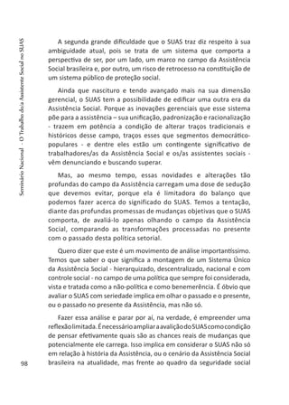 A segunda grande dificuldade que o SUAS traz diz respeito à sua
ambiguidade atual, pois se trata de um sistema que comporta a
perspectiva de ser, por um lado, um marco no campo da Assistência
Social brasileira e, por outro, um risco de retrocesso na constituição de
um sistema público de proteção social.
Ainda que nascituro e tendo avançado mais na sua dimensão
gerencial, o SUAS tem a possibilidade de edificar uma outra era da
Assistência Social. Porque as inovações gerenciais que esse sistema
põe para a assistência – sua unificação, padronização e racionalização
- trazem em potência a condição de alterar traços tradicionais e
históricos desse campo, traços esses que segmentos democrático-
populares - e dentre eles estão um contingente significativo de
trabalhadores/as da Assistência Social e os/as assistentes sociais -
vêm denunciando e buscando superar.
Mas, ao mesmo tempo, essas novidades e alterações tão
profundas do campo da Assistência carregam uma dose de sedução
que devemos evitar, porque ela é limitadora do balanço que
podemos fazer acerca do significado do SUAS. Temos a tentação,
diante das profundas promessas de mudanças objetivas que o SUAS
comporta, de avaliá-lo apenas olhando o campo da Assistência
Social, comparando as transformações processadas no presente
com o passado desta política setorial.
Quero dizer que este é um movimento de análise importantíssimo.
Temos que saber o que significa a montagem de um Sistema Único
da Assistência Social - hierarquizado, descentralizado, nacional e com
controle social - no campo de uma política que sempre foi considerada,
vista e tratada como a não-política e como benemerência. É óbvio que
avaliar o SUAS com seriedade implica em olhar o passado e o presente,
ou o passado no presente da Assistência, mas não só.
Fazer essa análise e parar por aí, na verdade, é empreender uma
reflexãolimitada.ÉnecessárioampliaraavaliçãodoSUAScomocondição
de pensar efetivamente quais são as chances reais de mudanças que
potencialmente ele carrega. Isso implica em considerar o SUAS não só
em relação à história da Assistência, ou o cenário da Assistência Social
brasileira na atualidade, mas frente ao quadro da seguridade social98
SeminárioNacional-OTrabalhodo/aAssistenteSocialnoSUAS
 