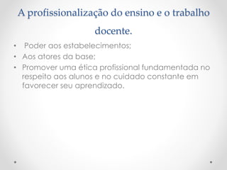 A profissionalização do ensino e o trabalho
docente.
• Poder aos estabelecimentos;
• Aos atores da base;
• Promover uma ética profissional fundamentada no
respeito aos alunos e no cuidado constante em
favorecer seu aprendizado.

 