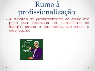 Rumo à
profissionalização.
• A temática da profissionalização do ensino não
pode estar dissociada da problemática do
trabalho escolar e dos moldes que regem a
organização.

 
