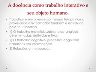 A docência como trabalho interativo e
seu objeto humano.
• Trabalhar é envolver-se ao mesmo tempo numa
práxis onde o trabalhador também é envolvido
pelo seu trabalho.
• 1) O trabalho material: substancias tangíveis,
determinadas, definidas e fixas;
• 2) O trabalho cognitivo: processos cognitivos
baseados em informações;
• 3) Relações entre pessoas.

 