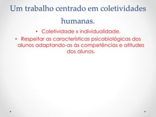 Um trabalho centrado em coletividades
humanas.
• Coletividade x individualidade.
• Respeitar as características psicobiológicas dos
alunos adaptando-as às competências e atitudes
dos alunos.

 