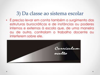 3) Da classe ao sistema escolar
• É preciso levar em conta também o surgimento das
estruturas burocráticas e de instâncias ou poderes
internos e externos à escola que, de uma maneira
ou de outra, controlam o trabalho docente ou
interferem sobre ele.

 
