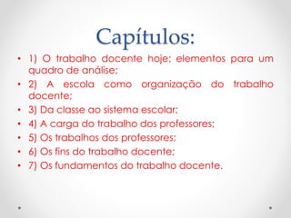 Capítulos:
• 1) O trabalho docente hoje: elementos para um
quadro de análise;
• 2) A escola como organização do trabalho
docente;
• 3) Da classe ao sistema escolar;
• 4) A carga do trabalho dos professores;
• 5) Os trabalhos dos professores;
• 6) Os fins do trabalho docente;
• 7) Os fundamentos do trabalho docente.

 