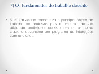 7) Os fundamentos do trabalho docente.
• A interatividade caracteriza o principal objeto do
trabalho do professor, pois o essencial de sua
atividade profissional consiste em entrar numa
classe e deslanchar um programa de interações
com os alunos.

 