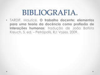 BIBLIOGRAFIA.
• TARDIF, Maurice. O trabalho docente: elementos
para uma teoria da docência como profissão de
interações humanas; tradução de João Batista
Kreuch. 5. ed. – Petrópolis, RJ: Vozes, 2009.

 