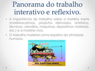 Panorama do trabalho
interativo e reflexivo.
• A importância do trabalho sobre a matéria inerte
(matérias-primas, produtos derivados, artefatos,
técnicos, utensílios, máquinas, dispositivos materiais,
etc.) e a matéria viva.
• O trabalho material como espelho da atividade
humana.

 