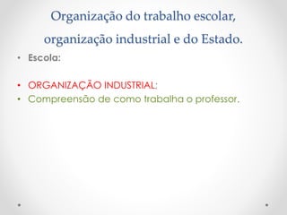 Organização do trabalho escolar,
organização industrial e do Estado.
• Escola:
• ORGANIZAÇÃO INDUSTRIAL;
• Compreensão de como trabalha o professor.

 