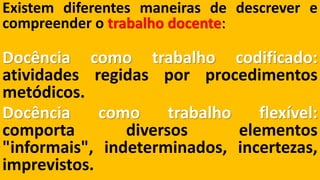 Existemdiferentesmaneirasdedescreverecompreenderotrabalhodocente: Docênciacomotrabalhocodificado: atividadesregidasporprocedimentosmetódicos. Docênciacomotrabalhoflexível: comportadiversoselementos"informais",indeterminados,incertezas, imprevistos.  