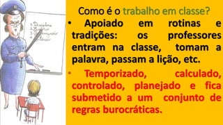 Como é o trabalho em classe? •Apoiadoemrotinasetradições:osprofessoresentramnaclasse,tomamapalavra,passamalição,etc. 
•Temporizado,calculado, controlado,planejadoeficasubmetidoaumconjuntoderegrasburocráticas.  