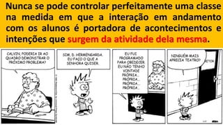 Nuncasepodecontrolarperfeitamenteumaclassenamedidaemqueainteraçãoemandamentocomosalunoséportadoradeacontecimentoseintençõesquesurgemdaatividadedelamesma.  