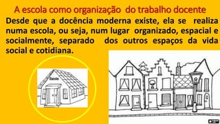 A escola como organização do trabalho docente 
Desdequeadocênciamodernaexiste,elaserealizanumaescola,ouseja,numlugarorganizado,espacialesocialmente,separadodosoutrosespaçosdavidasocialecotidiana.  